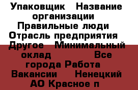 Упаковщик › Название организации ­ Правильные люди › Отрасль предприятия ­ Другое › Минимальный оклад ­ 25 000 - Все города Работа » Вакансии   . Ненецкий АО,Красное п.